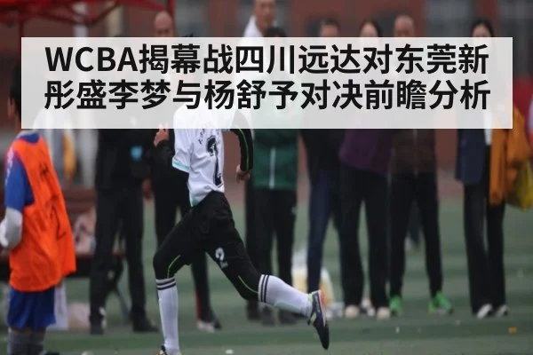 WCBA揭幕战四川远达对东莞新彤盛李梦与杨舒予对决前瞻分析